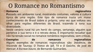 O Romance no Romantismo
O Romance regionalista
Passado em ambiente rural, mostrando costumes, valores e cultura
típica de uma região. Este tipo de romance trazia um maior
conhecimento do Brasil sobre si próprio, uma vez que voltava seu
olhar para regiões diferentes do Brasil, trazendo à tona sua
diversidade.
Neste cenário rural há um herói do campo, sertanejo, alguém que
pertence à sua terra e é o retrato desta. É importante ressaltar que
não há tensão social no romance romântico regionalista, sem críticas.
O Exemplos de romances regionalistas
Alguns exemplos de romances regionalistas são: Inocência, de
Visconde de Taunay; O Tronco do Ipê, Til e O Gaúcho, de José de
Alencar; A Escrava Isaura, de Bernardo Guimarães.
 
