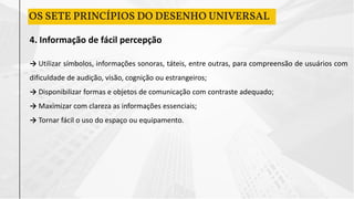 4. Informação de fácil percepção
→ Utilizar símbolos, informações sonoras, táteis, entre outras, para compreensão de usuários com
dificuldade de audição, visão, cognição ou estrangeiros;
→ Disponibilizar formas e objetos de comunicação com contraste adequado;
→ Maximizar com clareza as informações essenciais;
→ Tornar fácil o uso do espaço ou equipamento.
OS SETE PRINCÍPIOS DO DESENHO UNIVERSAL
 