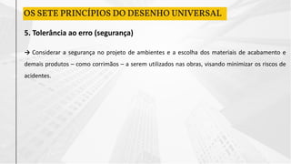 5. Tolerância ao erro (segurança)
→ Considerar a segurança no projeto de ambientes e a escolha dos materiais de acabamento e
demais produtos – como corrimãos – a serem utilizados nas obras, visando minimizar os riscos de
acidentes.
OS SETE PRINCÍPIOS DO DESENHO UNIVERSAL
 