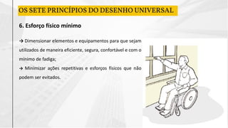 6. Esforço físico mínimo
→ Dimensionar elementos e equipamentos para que sejam
utilizados de maneira eficiente, segura, confortável e com o
mínimo de fadiga;
→ Minimizar ações repetitivas e esforços físicos que não
podem ser evitados.
OS SETE PRINCÍPIOS DO DESENHO UNIVERSAL
 