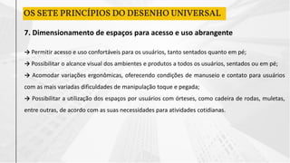 7. Dimensionamento de espaços para acesso e uso abrangente
→ Permitir acesso e uso confortáveis para os usuários, tanto sentados quanto em pé;
→ Possibilitar o alcance visual dos ambientes e produtos a todos os usuários, sentados ou em pé;
→ Acomodar variações ergonômicas, oferecendo condições de manuseio e contato para usuários
com as mais variadas dificuldades de manipulação toque e pegada;
→ Possibilitar a utilização dos espaços por usuários com órteses, como cadeira de rodas, muletas,
entre outras, de acordo com as suas necessidades para atividades cotidianas.
OS SETE PRINCÍPIOS DO DESENHO UNIVERSAL
 
