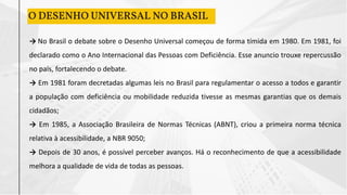 O DESENHO UNIVERSAL NO BRASIL
→ No Brasil o debate sobre o Desenho Universal começou de forma tímida em 1980. Em 1981, foi
declarado como o Ano Internacional das Pessoas com Deficiência. Esse anuncio trouxe repercussão
no país, fortalecendo o debate.
→ Em 1981 foram decretadas algumas leis no Brasil para regulamentar o acesso a todos e garantir
a população com deficiência ou mobilidade reduzida tivesse as mesmas garantias que os demais
cidadãos;
→ Em 1985, a Associação Brasileira de Normas Técnicas (ABNT), criou a primeira norma técnica
relativa à acessibilidade, a NBR 9050;
→ Depois de 30 anos, é possível perceber avanços. Há o reconhecimento de que a acessibilidade
melhora a qualidade de vida de todas as pessoas.
 