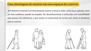 Uma abordagem do usuário em seus espaços de convívio
→ O Desenho Universal é um tema bastante recente no Brasil e ainda muito pouco aplicado, tanto
no meio acadêmico quando em projetos. Por desconhecimento, é confundido com acessibilidade
para pessoas com deficiência, o que resulta no cumprimento de normas sem contar os benefícios
para os usuários.
 