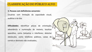 CLASSIFICAÇÃO DO PÚBLICO ALVO
3. Pessoas com deficiências sensoriais:
Usuários com limitação da capacidade visual,
auditiva e da fala.
Dificuldades: identificar placas de orientação,
advertência e numeração de imóveis; localizar
aparelhos, como botoeiras e interfones; detectar
obstáculos, como telefones públicos, caixas de
correio e desníveis não sinalizados;.
 