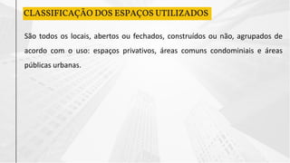 CLASSIFICAÇÃO DOS ESPAÇOS UTILIZADOS
São todos os locais, abertos ou fechados, construídos ou não, agrupados de
acordo com o uso: espaços privativos, áreas comuns condominiais e áreas
públicas urbanas.
 