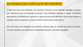 DA LEGISLAÇÃO À APLICAÇÃO DO CONCEITO
A diferença entre uma habitação com Desenho Universal e uma habitação adaptada a pessoas
com deficiência está na concepção do projeto. Uma habitação adaptada é voltada unicamente
para pessoas com deficiência, seguindo as regras previstas pela NBR 9050. Possui vaso elevado no
sanitário, barras no banheiro, porta do sanitário abrindo para o lado externo.
Por outro lado, uma habitação com Desenho universal pode ser utilizada por todas as pessoas,
inclusive indivíduos com deficiência e mobilidade reduzida, e permite adequações.
 