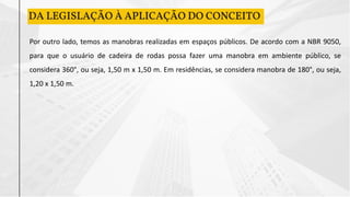 DA LEGISLAÇÃO À APLICAÇÃO DO CONCEITO
Por outro lado, temos as manobras realizadas em espaços públicos. De acordo com a NBR 9050,
para que o usuário de cadeira de rodas possa fazer uma manobra em ambiente público, se
considera 360°, ou seja, 1,50 m x 1,50 m. Em residências, se considera manobra de 180°, ou seja,
1,20 x 1,50 m.
 