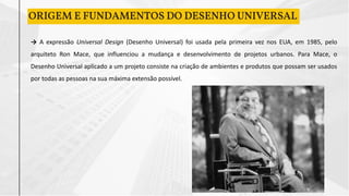 ORIGEM E FUNDAMENTOS DO DESENHO UNIVERSAL
→ A expressão Universal Design (Desenho Universal) foi usada pela primeira vez nos EUA, em 1985, pelo
arquiteto Ron Mace, que influenciou a mudança e desenvolvimento de projetos urbanos. Para Mace, o
Desenho Universal aplicado a um projeto consiste na criação de ambientes e produtos que possam ser usados
por todas as pessoas na sua máxima extensão possível.
 