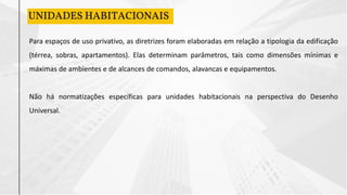 UNIDADES HABITACIONAIS
Para espaços de uso privativo, as diretrizes foram elaboradas em relação a tipologia da edificação
(térrea, sobras, apartamentos). Elas determinam parâmetros, tais como dimensões mínimas e
máximas de ambientes e de alcances de comandos, alavancas e equipamentos.
Não há normatizações específicas para unidades habitacionais na perspectiva do Desenho
Universal.
 