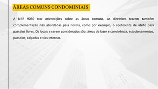 ÁREAS COMUNS CONDOMINIAIS
A NBR 9050 traz orientações sobre as áreas comuns. As diretrizes trazem também
complementação não abordadas pela norma, como por exemplo, o coeficiente de atrito para
passeios livres. Os locais a serem considerados são: áreas de lazer e convivência, estacionamentos,
passeios, calçadas e vias internas.
 