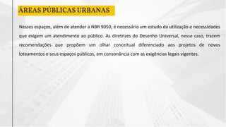 ÁREAS PÚBLICAS URBANAS
Nesses espaços, além de atender a NBR 9050, é necessário um estudo da utilização e necessidades
que exigem um atendimento ao público. As diretrizes do Desenho Universal, nesse caso, trazem
recomendações que propõem um olhar conceitual diferenciado aos projetos de novos
loteamentos e seus espaços públicos, em consonância com as exigências legais vigentes.
 