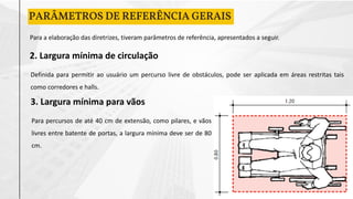 2. Largura mínima de circulação
PARÂMETROS DE REFERÊNCIA GERAIS
Para a elaboração das diretrizes, tiveram parâmetros de referência, apresentados a seguir.
Definida para permitir ao usuário um percurso livre de obstáculos, pode ser aplicada em áreas restritas tais
como corredores e halls.
3. Largura mínima para vãos
Para percursos de até 40 cm de extensão, como pilares, e vãos
livres entre batente de portas, a largura mínima deve ser de 80
cm.
 
