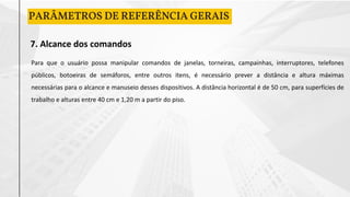 PARÂMETROS DE REFERÊNCIA GERAIS
7. Alcance dos comandos
Para que o usuário possa manipular comandos de janelas, torneiras, campainhas, interruptores, telefones
públicos, botoeiras de semáforos, entre outros itens, é necessário prever a distância e altura máximas
necessárias para o alcance e manuseio desses dispositivos. A distância horizontal é de 50 cm, para superfícies de
trabalho e alturas entre 40 cm e 1,20 m a partir do piso.
 