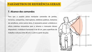 PARÂMETROS DE REFERÊNCIA GERAIS
7. Alcance dos comandos
Para que o usuário possa manipular comandos de janelas,
torneiras, campainhas, interruptores, telefones públicos, botoeiras
de semáforos, entre outros itens, é necessário prever a distância e
altura máximas necessárias para o alcance e manuseio desses
dispositivos. A distância horizontal é de 50 cm, para superfícies de
trabalho e alturas entre 40 cm e 1,20 m a partir do piso.
 
