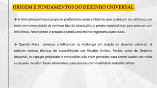 ORIGEM E FUNDAMENTOS DO DESENHO UNIVERSAL
→ A ideia principal desse grupo de profissionais eram ambientes que pudessem ser utilizados por
todos sem necessidade de nenhum tipo de adaptação ou projeto especializado para pessoas com
deficiência, favorecendo e proporcionando uma melhor ergonomia para todos.
→ Quando Mace começou a influenciar as mudanças em relação ao desenho universal, já
existiam normas técnicas de acessibilidade nos Estados Unidos. Porém, antes do Desenho
Universal, os espaços projetados e construídos não eram pensados para serem usados por todas
as pessoas. Existiam locais alternativos para pessoas com mobilidade reduzida utilizar.
 