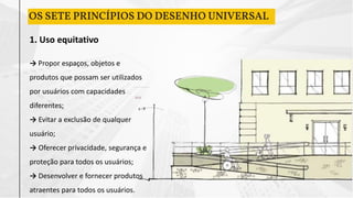 1. Uso equitativo
→ Propor espaços, objetos e
produtos que possam ser utilizados
por usuários com capacidades
diferentes;
→ Evitar a exclusão de qualquer
usuário;
→ Oferecer privacidade, segurança e
proteção para todos os usuários;
→ Desenvolver e fornecer produtos
atraentes para todos os usuários.
OS SETE PRINCÍPIOS DO DESENHO UNIVERSAL
 
