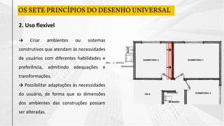 2. Uso flexível
→ Criar ambientes ou sistemas
construtivos que atendam às necessidades
de usuários com diferentes habilidades e
preferência, admitindo adequações e
transformações.
→ Possibilitar adaptações às necessidades
do usuário, de forma que as dimensões
dos ambientes das construções possam
ser alteradas.
OS SETE PRINCÍPIOS DO DESENHO UNIVERSAL
 