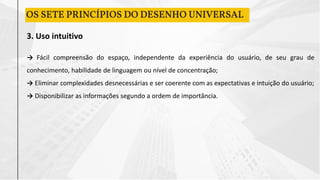 3. Uso intuitivo
→ Fácil compreensão do espaço, independente da experiência do usuário, de seu grau de
conhecimento, habilidade de linguagem ou nível de concentração;
→ Eliminar complexidades desnecessárias e ser coerente com as expectativas e intuição do usuário;
→ Disponibilizar as informações segundo a ordem de importância.
OS SETE PRINCÍPIOS DO DESENHO UNIVERSAL
 