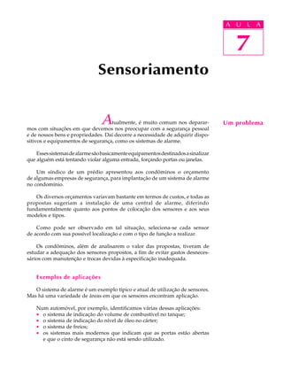 A UU AL
                                                                                   A L       A

                                                                                     7
                                                                                      7
                               Sensoriamento


                                A  tualmente, é muito comum nos deparar-
mos com situações em que devemos nos preocupar com a segurança pessoal
                                                                                   Um problema
e de nossos bens e propriedades. Daí decorre a necessidade de adquirir dispo-
sitivos e equipamentos de segurança, como os sistemas de alarme.

    Esses sistemas de alarme são basicamente equipamentos destinados a sinalizar
que alguém está tentando violar alguma entrada, forçando portas ou janelas.

    Um síndico de um prédio apresentou aos condôminos o orçamento
de algumas empresas de segurança, para implantação de um sistema de alarme
no condomínio.

   Os diversos orçamentos variavam bastante em termos de custos, e todas as
propostas sugeriam a instalação de uma central de alarme, diferindo
fundamentalmente quanto aos pontos de colocação dos sensores e aos seus
modelos e tipos.

    Como pode ser observado em tal situação, seleciona-se cada sensor
de acordo com sua possível localização e com o tipo de função a realizar.

    Os condôminos, além de analisarem o valor das propostas, tiveram de
estudar a adequação dos sensores propostos, a fim de evitar gastos desneces-
sários com manutenção e trocas devidas à especificação inadequada.


    Exemplos de aplicações

   O sistema de alarme é um exemplo típico e atual de utilização de sensores.
Mas há uma variedade de áreas em que os sensores encontram aplicação.

    Num automóvel, por exemplo, identificamos várias dessas aplicações:
    · o sistema de indicação do volume de combustível no tanque;
    · o sistema de indicação do nível de óleo no cárter;
    · o sistema de freios;
    · os sistemas mais modernos que indicam que as portas estão abertas
      e que o cinto de segurança não está sendo utilizado.
 