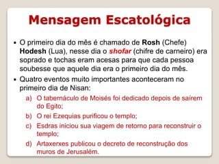 Mensagem Escatológica
16/09/2018 06:34:43 Prof. Weverton Costa 13
 O primeiro dia do mês é chamado de Rosh (Chefe)
Hodesh (Lua), nesse dia o shofar (chifre de carneiro) era
soprado e tochas eram acesas para que cada pessoa
soubesse que aquele dia era o primeiro dia do mês.
 Quatro eventos muito importantes aconteceram no
primeiro dia de Nisan:
a) O tabernáculo de Moisés foi dedicado depois de saírem
do Egito;
b) O rei Ezequias purificou o templo;
c) Esdras iniciou sua viagem de retorno para reconstruir o
templo;
d) Artaxerxes publicou o decreto de reconstrução dos
muros de Jerusalém.
 