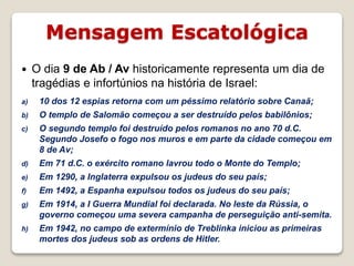 Mensagem Escatológica
16/09/2018 06:34:43 Prof. Weverton Costa 14
 O dia 9 de Ab / Av historicamente representa um dia de
tragédias e infortúnios na história de Israel:
a) 10 dos 12 espias retorna com um péssimo relatório sobre Canaã;
b) O templo de Salomão começou a ser destruído pelos babilônios;
c) O segundo templo foi destruído pelos romanos no ano 70 d.C.
Segundo Josefo o fogo nos muros e em parte da cidade começou em
8 de Av;
d) Em 71 d.C. o exército romano lavrou todo o Monte do Templo;
e) Em 1290, a Inglaterra expulsou os judeus do seu país;
f) Em 1492, a Espanha expulsou todos os judeus do seu país;
g) Em 1914, a I Guerra Mundial foi declarada. No leste da Rússia, o
governo começou uma severa campanha de perseguição anti-semita.
h) Em 1942, no campo de extermínio de Treblinka iniciou as primeiras
mortes dos judeus sob as ordens de Hitler.
 