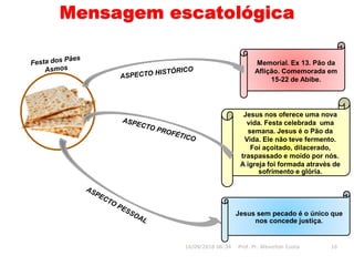 Mensagem escatológica
Jesus sem pecado é o único que
nos concede justiça.
Memorial. Ex 13. Pão da
Aflição. Comemorada em
15-22 de Abibe.
16/09/2018 06:34 Prof. Pr. Weverton Costa 16
Jesus nos oferece uma nova
vida. Festa celebrada uma
semana. Jesus é o Pão da
Vida. Ele não teve fermento.
Foi açoitado, dilacerado,
traspassado e moído por nós.
A igreja foi formada através de
sofrimento e glória.
 