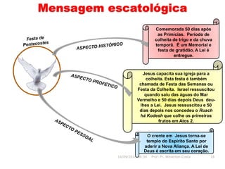Mensagem escatológica
O crente em Jesus torna-se
templo do Espírito Santo por
aderir a Nova Aliança. A Lei de
Deus é escrita em seu coração.
Comemorada 50 dias após
as Primícias. Período de
colheita de trigo e da chuva
temporã. É um Memorial e
festa de gratidão. A Lei é
entregue.
16/09/2018 06:34 Prof. Pr. Weverton Costa 18
Jesus capacita sua igreja para a
colheita. Esta festa é também
chamada de Festa das Semanas ou
Festa da Colheita. Israel ressuscitou
quando saiu das águas do Mar
Vermelho e 50 dias depois Deus deu-
lhes a Lei. Jesus ressuscitou e 50
dias depois nos concedeu o Ruach
há Kodesh que colhe os primeiros
frutos em Atos 2.
 