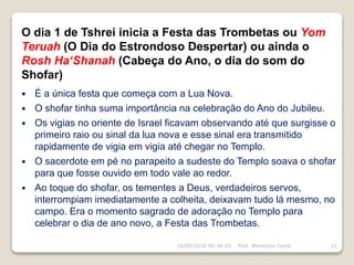 O dia 1 de Tshrei inicia a Festa das Trombetas ou Yom
Teruah (O Dia do Estrondoso Despertar) ou ainda o
Rosh Ha‘Shanah (Cabeça do Ano, o dia do som do
Shofar)
 É a única festa que começa com a Lua Nova.
 O shofar tinha suma importância na celebração do Ano do Jubileu.
 Os vigias no oriente de Israel ficavam observando até que surgisse o
primeiro raio ou sinal da lua nova e esse sinal era transmitido
rapidamente de vigia em vigia até chegar no Templo.
 O sacerdote em pé no parapeito a sudeste do Templo soava o shofar
para que fosse ouvido em todo vale ao redor.
 Ao toque do shofar, os tementes a Deus, verdadeiros servos,
interrompiam imediatamente a colheita, deixavam tudo lá mesmo, no
campo. Era o momento sagrado de adoração no Templo para
celebrar o dia de ano novo, a Festa das Trombetas.
16/09/2018 06:34:43 Prof. Weverton Costa 21
 