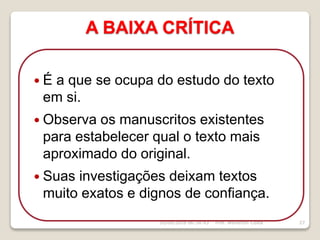 A BAIXA CRÍTICA
16/09/2018 06:34:43 Prof. Weverton Costa 27
 É a que se ocupa do estudo do texto
em si.
 Observa os manuscritos existentes
para estabelecer qual o texto mais
aproximado do original.
 Suas investigações deixam textos
muito exatos e dignos de confiança.
 