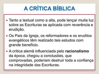A CRÍTICA BÍBLICA
16/09/2018 06:34:43 Prof. Weverton Costa 28
 Tanto a textual como a alta, pode lançar muita luz
sobre as Escrituras se aplicada com reverência e
erudição.
 Os Pais da Igreja, os reformadores e os eruditos
evangélicos têm realizado tais estudos com
grande benefício.
 A crítica alemã influenciada pelo racionalismo
da época, chegou a conclusões, que
comprovadas, poderiam destruir toda a confiança
na integridade das Escrituras.
 