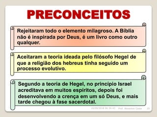 PRECONCEITOS
Prof. Weverton Costa 2916/09/2018 06:34:43
Rejeitaram todo o elemento milagroso. A Bíblia
não é inspirada por Deus, é um livro como outro
qualquer.
Aceitaram a teoria ideada pelo filósofo Hegel de
que a religião dos hebreus tinha seguido um
processo evolutivo.
Segundo a teoria de Hegel, no princípio Israel
acreditava em muitos espíritos, depois foi
desenvolvendo a crença em um só Deus, e mais
tarde chegou à fase sacerdotal.
 