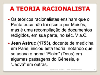 A TEORIA RACIONALISTA
16/09/2018 06:34:43 Prof. Weverton Costa 30
 Os teóricos racionalistas ensinam que o
Pentateuco não foi escrito por Moisés,
mas é uma recompilação de documentos
redigidos, em sua parte, no séc. V a.C.
 Jean Astruc (1753), docente de medicina
em Paris, iniciou esta teoria, notando que
se usava o nome “Eloim” (Deus) em
algumas passagens do Gênesis, e
“Jeová” em outras.
 