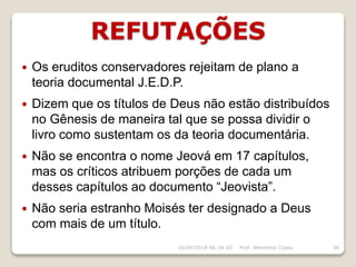 REFUTAÇÕES
16/09/2018 06:34:43 Prof. Weverton Costa 36
 Os eruditos conservadores rejeitam de plano a
teoria documental J.E.D.P.
 Dizem que os títulos de Deus não estão distribuídos
no Gênesis de maneira tal que se possa dividir o
livro como sustentam os da teoria documentária.
 Não se encontra o nome Jeová em 17 capítulos,
mas os críticos atribuem porções de cada um
desses capítulos ao documento “Jeovista”.
 Não seria estranho Moisés ter designado a Deus
com mais de um título.
 