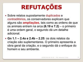 REFUTAÇÕES
16/09/2018 06:34:43 Prof. Weverton Costa 37
 Sobre relatos supostamente duplicados e
contraditórios, os conservadores explicam que
alguns são ampliações, tais como as ordens de que
os animais entrem na arca (6.19 e 7.2) – o primeiro
é uma ordem geral, o segundo dá um detalhe
adicional.
 Gn 1.1 – 2.4a e 2.4b – 2.25: os dois relatos da
criação são suplementares. O primeiro apresenta a
obra geral da criação, e o segundo dá o enfoque do
homem e seu ambiente.
 