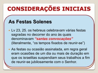 CONSIDERAÇÕES INICIAIS
16/09/2018 06:34:43 Prof. Weverton Costa 4
As Festas Solenes
 Ofereciam-se sacrifícios especiais segundo o
caráter da festa (Nm 28, 29) e se tocavam as
trombetas enquanto eram apresentados os
sacrifícios de holocausto e de paz.
 Todos os varões israelitas eram obrigados a ir
a Jerusalém anualmente celebrar as três
festas dos peregrinos: Páscoa, Pentecoste e
Tabernáculos.
As Festas Solenes
 Lv 23, 25. os hebreus celebravam várias festas
sagradas no decorrer do ano às quais
denominavam “santas convocações”
(literalmente, “os tempos fixados de reunir-se”)
 As festas ou ocasião assinalada, em regra geral
eram ocasiões de um dia ou mais de duração em
que os israelitas suspendiam seus trabalhos a fim
de reunir-se jubilosamente com o Senhor.
 