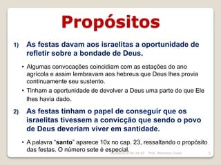 Propósitos
1) As festas davam aos israelitas a oportunidade de
refletir sobre a bondade de Deus.
• Algumas convocações coincidiam com as estações do ano
agrícola e assim lembravam aos hebreus que Deus lhes provia
continuamente seu sustento.
• Tinham a oportunidade de devolver a Deus uma parte do que Ele
lhes havia dado.
2) As festas tinham o papel de conseguir que os
israelitas tivessem a convicção que sendo o povo
de Deus deveriam viver em santidade.
• A palavra “santo” aparece 10x no cap. 23, ressaltando o propósito
das festas. O número sete é especial.16/09/2018 06:34:43 Prof. Weverton Costa 5
 