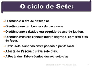 O ciclo de Sete:
16/09/2018 06:34:43 Prof. Weverton Costa 6
 O sétimo dia era de descanso.
 O sétimo ano também era de descanso.
 O sétimo ano sabático era seguido do ano de jubileu.
 O sétimo mês era especialmente sagrado, com três dias
de festa.
 Havia sete semanas entre páscoa e pentecoste
 A festa de Páscoa durava sete dias.
 A Festa dos Tabernáculos durava sete dias.
 