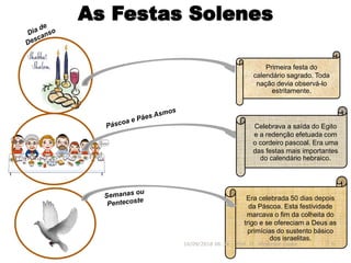As Festas Solenes
Era celebrada 50 dias depois
da Páscoa. Esta festividade
marcava o fim da colheita do
trigo e se ofereciam a Deus as
primícias do sustento básico
dos israelitas.
Primeira festa do
calendário sagrado. Toda
nação devia observá-lo
estritamente.
16/09/2018 06:34 Prof. Pr. Weverton Costa 8
Celebrava a saída do Egito
e a redenção efetuada com
o cordeiro pascoal. Era uma
das festas mais importantes
do calendário hebraico.
 