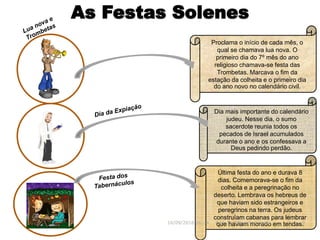 As Festas Solenes
Última festa do ano e durava 8
dias. Comemorava-se o fim da
colheita e a peregrinação no
deserto. Lembrava os hebreus de
que haviam sido estrangeiros e
peregrinos na terra. Os judeus
construíam cabanas para lembrar
que haviam morado em tendas.
Proclama o início de cada mês, o
qual se chamava lua nova. O
primeiro dia do 7º mês do ano
religioso chamava-se festa das
Trombetas. Marcava o fim da
estação da colheita e o primeiro dia
do ano novo no calendário civil.
16/09/2018 06:34 Prof. Pr. Weverton Costa 9
Dia mais importante do calendário
judeu. Nesse dia, o sumo
sacerdote reunia todos os
pecados de Israel acumulados
durante o ano e os confessava a
Deus pedindo perdão.
 