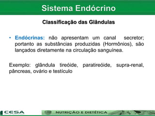 Classificação das Glândulas
• Endócrinas: não apresentam um canal secretor;
portanto as substâncias produzidas (Hormônios), são
lançados diretamente na circulação sanguínea.
Exemplo: glândula tireóide, paratireóide, supra-renal,
pâncreas, ovário e testículo
 