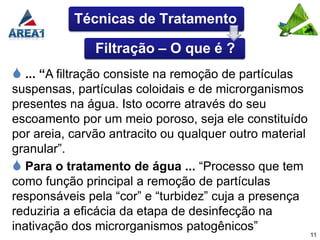 Técnicas de Tratamento

               Filtração – O que é ?
 ... “A filtração consiste na remoção de partículas
suspensas, partículas coloidais e de microrganismos
presentes na água. Isto ocorre através do seu
escoamento por um meio poroso, seja ele constituído
por areia, carvão antracito ou qualquer outro material
granular”.
 Para o tratamento de água ... “Processo que tem
como função principal a remoção de partículas
responsáveis pela “cor” e “turbidez” cuja a presença
reduziria a eficácia da etapa de desinfecção na
inativação dos microrganismos patogênicos”
                                                         11
 