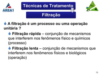Técnicas de Tratamento

                    Filtração
 A filtração é um processo ou uma operação
unitária ?
   Filtração rápida – conjunção de mecanismos
  que interferem nos fenômenos físico e químicos
  (processo)
   Filtração lenta – conjunção de mecanismos que
  interferem nos fenômenos físicos e biológicos
  (operação)


                                                    13
 