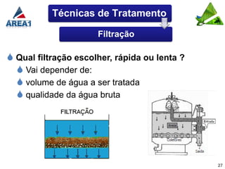 Técnicas de Tratamento

                      Filtração

 Qual filtração escolher, rápida ou lenta ?
   Vai depender de:
   volume de água a ser tratada
   qualidade da água bruta




                                               27
 