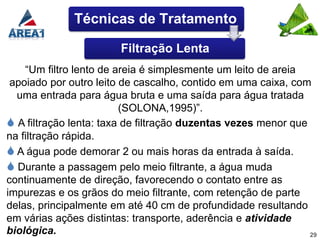 Técnicas de Tratamento

                        Filtração Lenta
    “Um filtro lento de areia é simplesmente um leito de areia
 apoiado por outro leito de cascalho, contido em uma caixa, com
  uma entrada para água bruta e uma saída para água tratada
                         (SOLONA,1995)”.
 A filtração lenta: taxa de filtração duzentas vezes menor que
na filtração rápida.
 A água pode demorar 2 ou mais horas da entrada à saída.
 Durante a passagem pelo meio filtrante, a água muda
continuamente de direção, favorecendo o contato entre as
impurezas e os grãos do meio filtrante, com retenção de parte
delas, principalmente em até 40 cm de profundidade resultando
em várias ações distintas: transporte, aderência e atividade
biológica.                                                      29
 