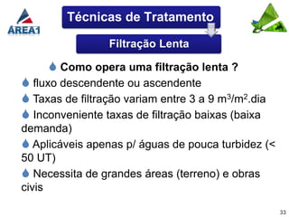 Técnicas de Tratamento

                 Filtração Lenta

      Como opera uma filtração lenta ?
 fluxo descendente ou ascendente
 Taxas de filtração variam entre 3 a 9 m3/m2.dia
 Inconveniente taxas de filtração baixas (baixa
demanda)
 Aplicáveis apenas p/ águas de pouca turbidez (<
50 UT)
 Necessita de grandes áreas (terreno) e obras
civis

                                                    33
 