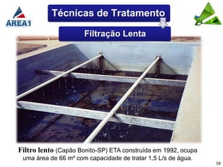Técnicas de Tratamento

                      Filtração Lenta




Filtro lento (Capão Bonito-SP) ETA construída em 1992, ocupa
 uma área de 66 m² com capacidade de tratar 1,5 L/s de água.
                                                               39
 