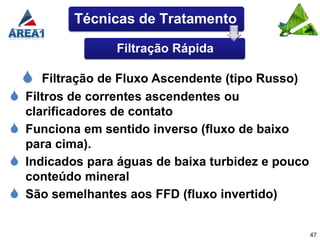 Técnicas de Tratamento

                  Filtração Rápida

      Filtração de Fluxo Ascendente (tipo Russo)
   Filtros de correntes ascendentes ou
    clarificadores de contato
   Funciona em sentido inverso (fluxo de baixo
    para cima).
   Indicados para águas de baixa turbidez e pouco
    conteúdo mineral
   São semelhantes aos FFD (fluxo invertido)


                                                     47
 