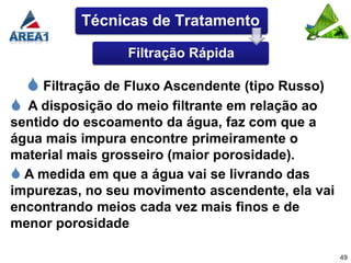 Técnicas de Tratamento

                 Filtração Rápida

   Filtração de Fluxo Ascendente (tipo Russo)
 A disposição do meio filtrante em relação ao
sentido do escoamento da água, faz com que a
água mais impura encontre primeiramente o
material mais grosseiro (maior porosidade).
 A medida em que a água vai se livrando das
impurezas, no seu movimento ascendente, ela vai
encontrando meios cada vez mais finos e de
menor porosidade

                                                  49
 