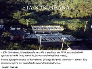 ETA SUBURBANA




A ETA Suburbana foi implantada em 1971 e ampliada em 1976, passando de 04
(quatro) para 08 (oito) filtros de fluxo ascendente (filtros russos).
Utiliza água proveniente do barramento Ipitanga II e pode tratar até ± 400 l/s. Este
sistema só opera nos períodos de maior demanda de água.
FONTE: EMBASA
 