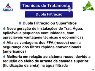 Técnicas de Tratamento

                  Dupla Filtração

         Dupla Filtração ou Superfiltros
 Nova geração de instalações de Trat. Água,
aplicável a pequenas comunidades, com
apreciáveis vantagens técnicas e econômicas
 Alia as vantagens dos FFA (russos) com a
segurança dos filtros rápidos convencionais
(americanos)
 Melhoria em relação ao sistema russo, devido a
redução do efeito de arraste da camada superior
(fluidização da areia) na água filtrada
                                                   54
 